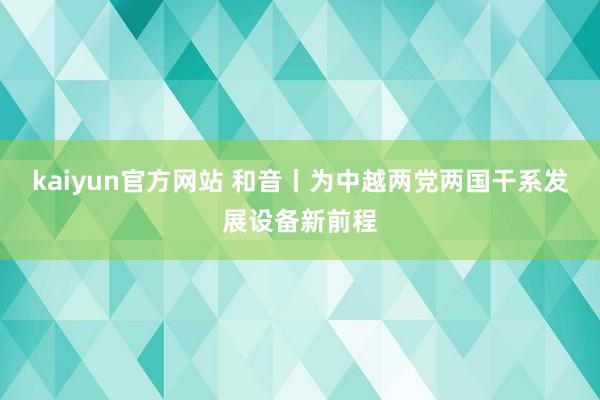 kaiyun官方网站 和音丨为中越两党两国干系发展设备新前程