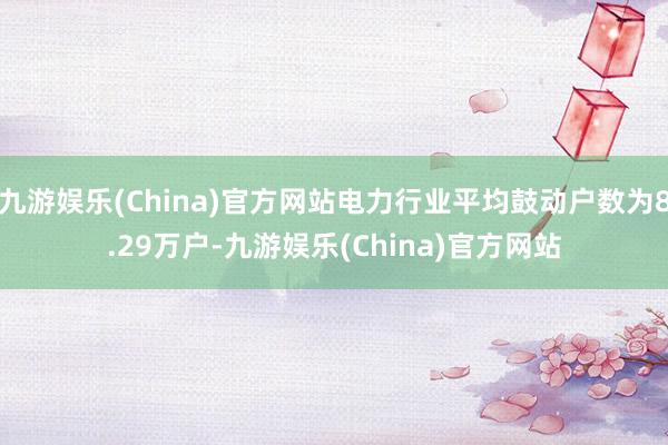 九游娱乐(China)官方网站电力行业平均鼓动户数为8.29万户-九游娱乐(China)官方网站