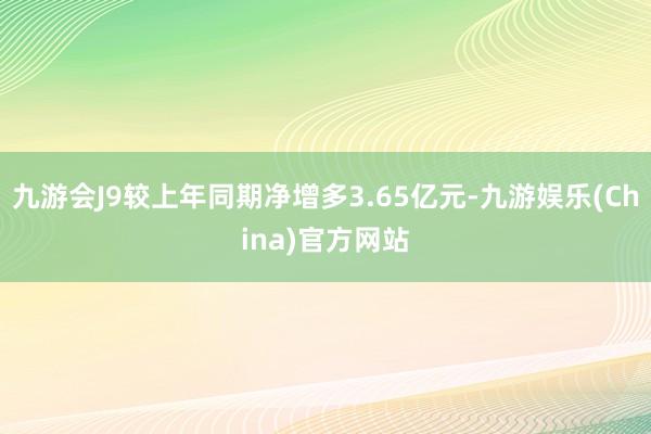 九游会J9较上年同期净增多3.65亿元-九游娱乐(China)官方网站