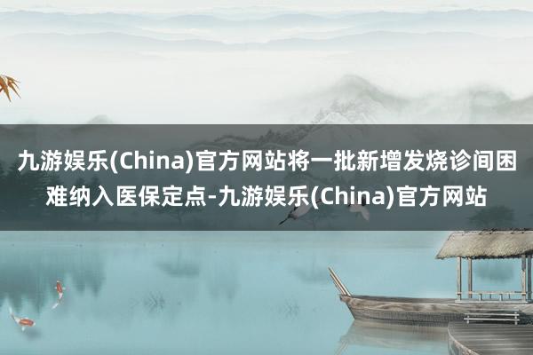 九游娱乐(China)官方网站将一批新增发烧诊间困难纳入医保定点-九游娱乐(China)官方网站