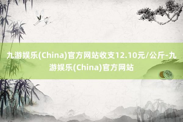 九游娱乐(China)官方网站收支12.10元/公斤-九游娱乐(China)官方网站