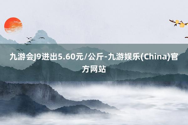 九游会J9进出5.60元/公斤-九游娱乐(China)官方网站