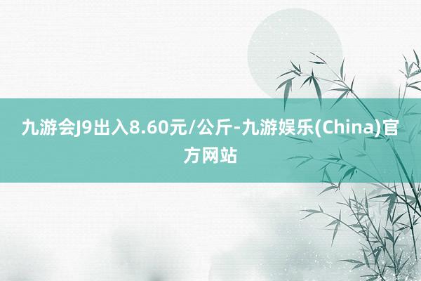 九游会J9出入8.60元/公斤-九游娱乐(China)官方网站