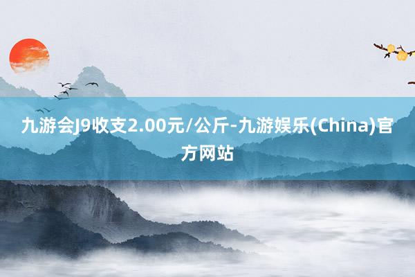 九游会J9收支2.00元/公斤-九游娱乐(China)官方网站