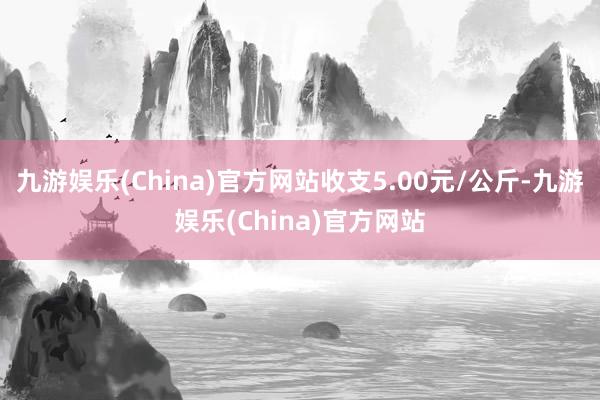 九游娱乐(China)官方网站收支5.00元/公斤-九游娱乐(China)官方网站