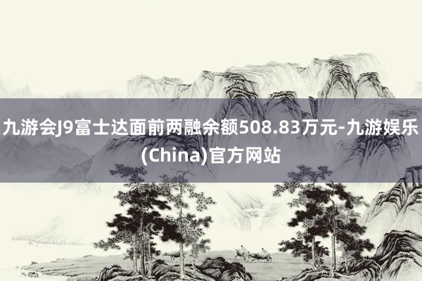 九游会J9富士达面前两融余额508.83万元-九游娱乐(China)官方网站