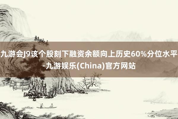 九游会J9该个股刻下融资余额向上历史60%分位水平-九游娱乐(China)官方网站