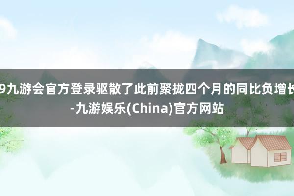 j9九游会官方登录驱散了此前聚拢四个月的同比负增长-九游娱乐(China)官方网站