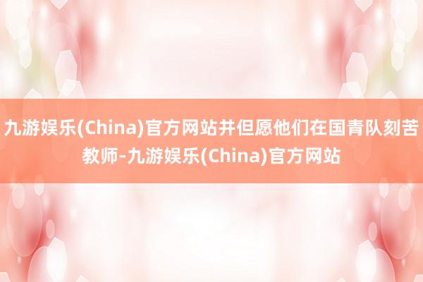 九游娱乐(China)官方网站并但愿他们在国青队刻苦教师-九游娱乐(China)官方网站