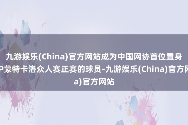 九游娱乐(China)官方网站成为中国网协首位置身ATP蒙特卡洛众人赛正赛的球员-九游娱乐(China)官方网站