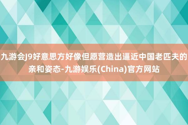 九游会J9好意思方好像但愿营造出逼近中国老匹夫的亲和姿态-九游娱乐(China)官方网站