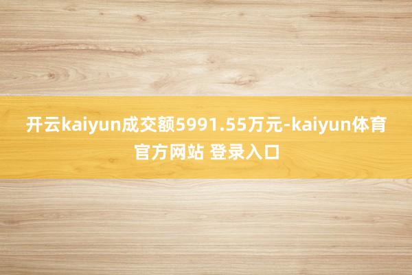 开云kaiyun成交额5991.55万元-kaiyun体育官方网站 登录入口