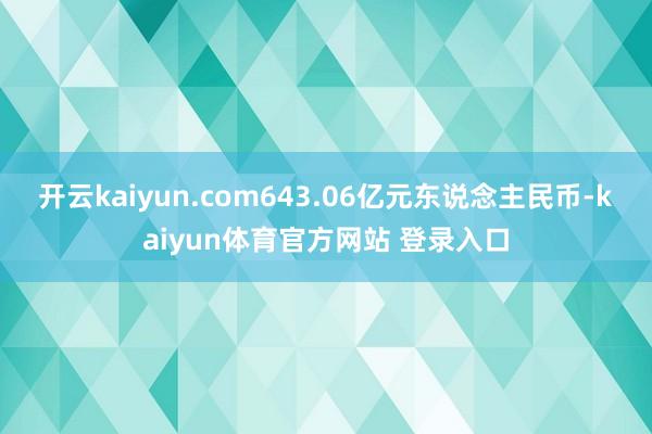 开云kaiyun.com643.06亿元东说念主民币-kaiyun体育官方网站 登录入口