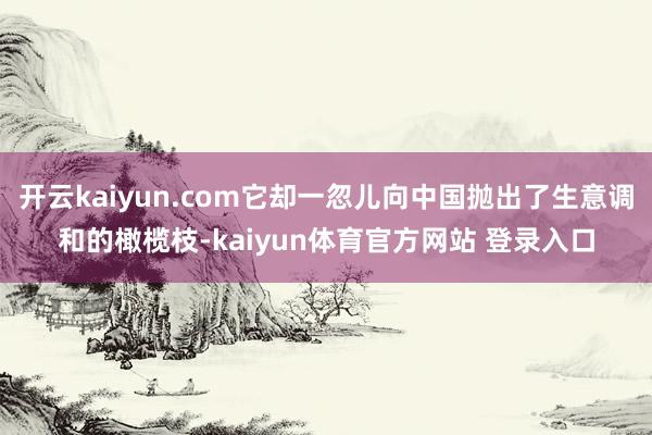 开云kaiyun.com它却一忽儿向中国抛出了生意调和的橄榄枝-kaiyun体育官方网站 登录入口