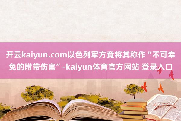 开云kaiyun.com以色列军方竟将其称作“不可幸免的附带伤害”-kaiyun体育官方网站 登录入口