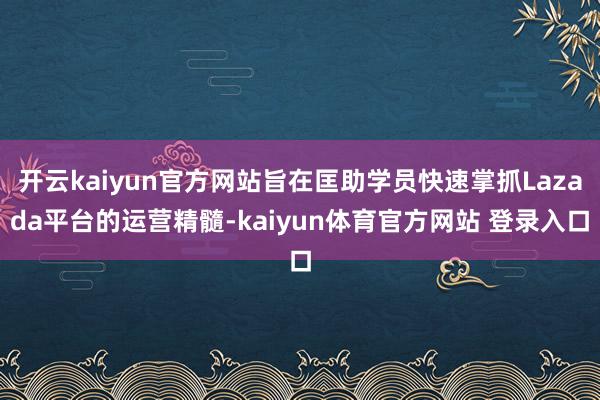 开云kaiyun官方网站旨在匡助学员快速掌抓Lazada平台的运营精髓-kaiyun体育官方网站 登录入口