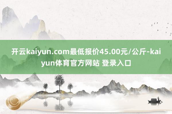 开云kaiyun.com最低报价45.00元/公斤-kaiyun体育官方网站 登录入口
