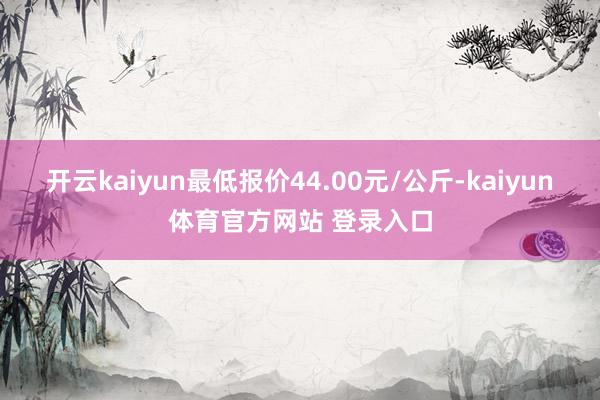 开云kaiyun最低报价44.00元/公斤-kaiyun体育官方网站 登录入口