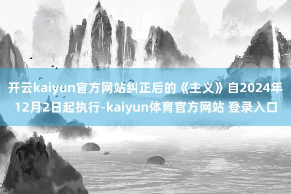 开云kaiyun官方网站纠正后的《主义》自2024年12月2日起执行-kaiyun体育官方网站 登录入口