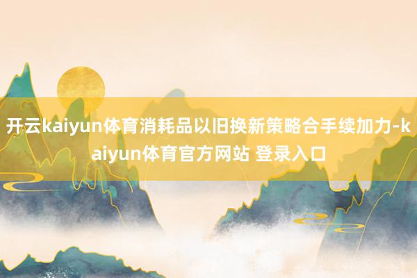 开云kaiyun体育消耗品以旧换新策略合手续加力-kaiyun体育官方网站 登录入口