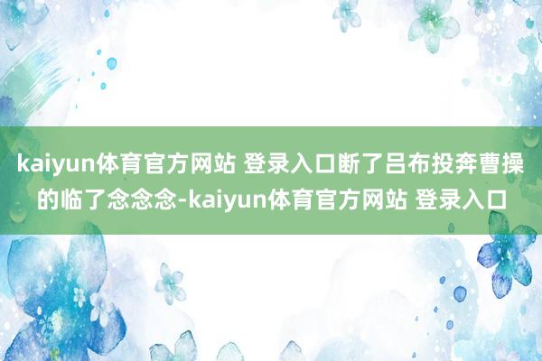 kaiyun体育官方网站 登录入口断了吕布投奔曹操的临了念念念-kaiyun体育官方网站 登录入口