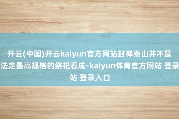 开云(中国)开云kaiyun官方网站封禅泰山并不是古代法定最高规格的祭祀看成-kaiyun体育官方网站 登录入口