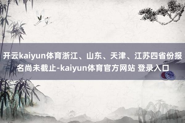 开云kaiyun体育浙江、山东、天津、江苏四省份报名尚未截止-kaiyun体育官方网站 登录入口