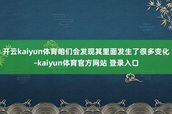 开云kaiyun体育咱们会发现其里面发生了很多变化-kaiyun体育官方网站 登录入口