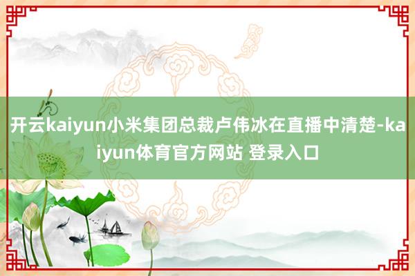 开云kaiyun小米集团总裁卢伟冰在直播中清楚-kaiyun体育官方网站 登录入口