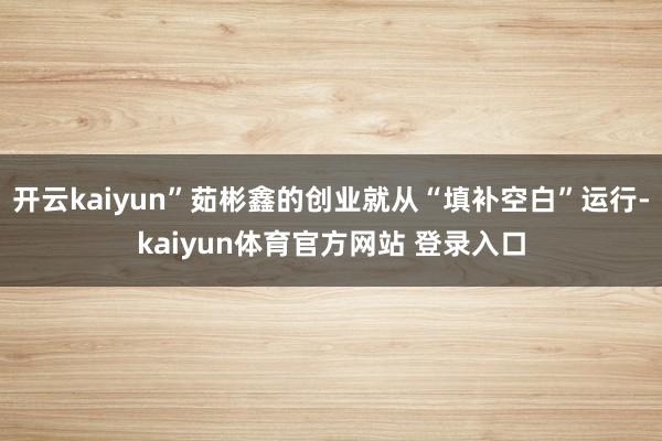 开云kaiyun”茹彬鑫的创业就从“填补空白”运行-kaiyun体育官方网站 登录入口