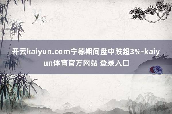 开云kaiyun.com　　宁德期间盘中跌超3%-kaiyun体育官方网站 登录入口