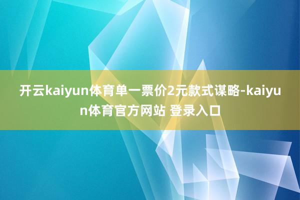 开云kaiyun体育单一票价2元款式谋略-kaiyun体育官方网站 登录入口