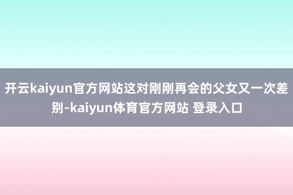 开云kaiyun官方网站这对刚刚再会的父女又一次差别-kaiyun体育官方网站 登录入口