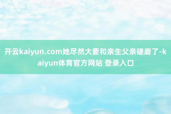 开云kaiyun.com她尽然大要和亲生父亲磋磨了-kaiyun体育官方网站 登录入口