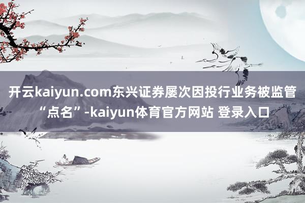 开云kaiyun.com东兴证券屡次因投行业务被监管“点名”-kaiyun体育官方网站 登录入口