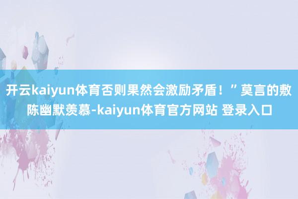 开云kaiyun体育否则果然会激励矛盾！”莫言的敷陈幽默羡慕-kaiyun体育官方网站 登录入口
