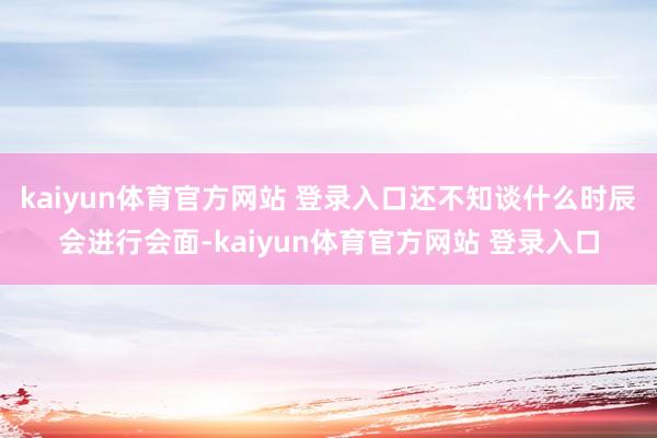 kaiyun体育官方网站 登录入口还不知谈什么时辰会进行会面-kaiyun体育官方网站 登录入口