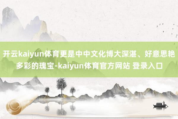 开云kaiyun体育更是中中文化博大深湛、好意思艳多彩的瑰宝-kaiyun体育官方网站 登录入口