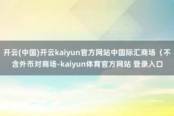 开云(中国)开云kaiyun官方网站中国际汇商场(不含外币对商场-kaiyun体育官方网站 登录入口