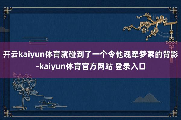 开云kaiyun体育就碰到了一个令他魂牵梦萦的背影-kaiyun体育官方网站 登录入口