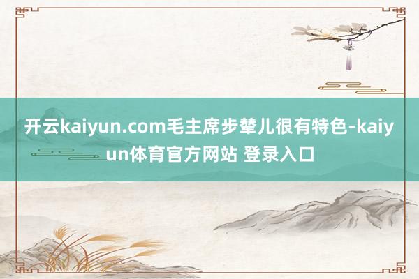 开云kaiyun.com毛主席步辇儿很有特色-kaiyun体育官方网站 登录入口