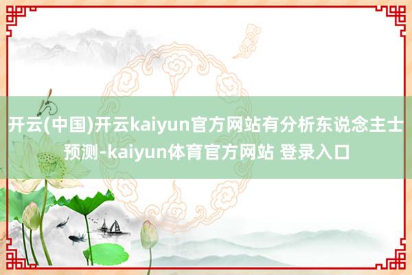 开云(中国)开云kaiyun官方网站有分析东说念主士预测-kaiyun体育官方网站 登录入口