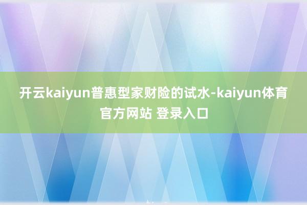 开云kaiyun　　普惠型家财险的试水-kaiyun体育官方网站 登录入口