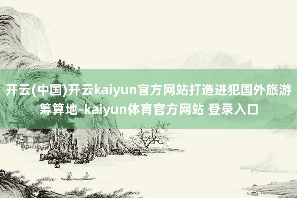 开云(中国)开云kaiyun官方网站打造进犯国外旅游筹算地-kaiyun体育官方网站 登录入口