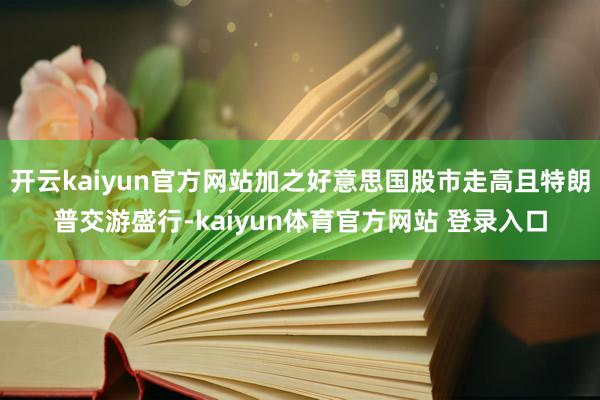 开云kaiyun官方网站加之好意思国股市走高且特朗普交游盛行-kaiyun体育官方网站 登录入口