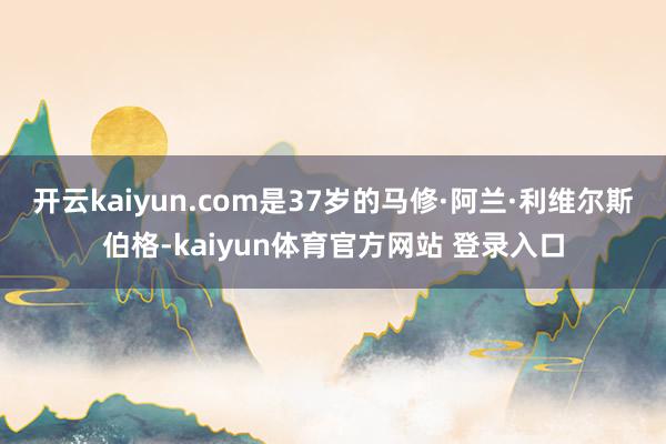 开云kaiyun.com是37岁的马修·阿兰·利维尔斯伯格-kaiyun体育官方网站 登录入口