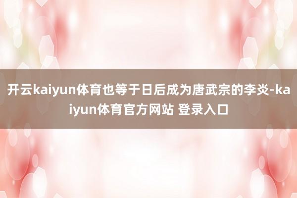 开云kaiyun体育也等于日后成为唐武宗的李炎-kaiyun体育官方网站 登录入口
