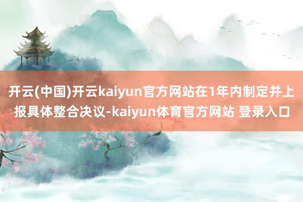 开云(中国)开云kaiyun官方网站在1年内制定并上报具体整合决议-kaiyun体育官方网站 登录入口