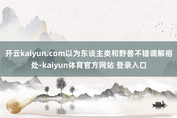 开云kaiyun.com以为东谈主类和野兽不错调解相处-kaiyun体育官方网站 登录入口