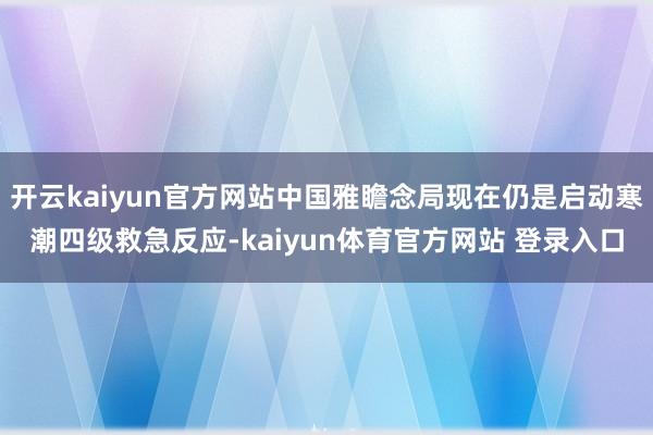 开云kaiyun官方网站中国雅瞻念局现在仍是启动寒潮四级救急反应-kaiyun体育官方网站 登录入口